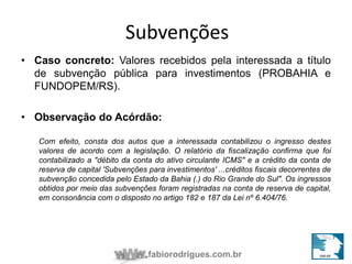 Subvenções 
• Caso concreto: Valores recebidos pela interessada a título 
de subvenção pública para investimentos (PROBAHIA e 
FUNDOPEM/RS). 
• Observação do Acórdão: 
Com efeito, consta dos autos que a interessada contabilizou o ingresso destes 
valores de acordo com a legislação. O relatório da fiscalização confirma que foi 
contabilizado a "débito da conta do ativo circulante ICMS" e a crédito da conta de 
reserva de capital 'Subvenções para investimentos' ...créditos fiscais decorrentes de 
subvenção concedida pelo Estado da Bahia (.) do Rio Grande do Sul". Os ingressos 
obtidos por meio das subvenções foram registradas na conta de reserva de capital, 
em consonância com o disposto no artigo 182 e 187 da Lei nº 6.404/76. 
fabiorodrigues.com.br 
 