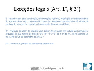 Exceções legais (Art. 1°, § 3°) 
X - reconhecidas pela construção, recuperação, reforma, ampliação ou melhoramento 
da infraestrutura, cuja contrapartida seja ativo intangível representativo de direito de 
exploração, no caso de contratos de concessão de serviços públicos; 
XI - relativas ao valor do imposto que deixar de ser pago em virtude das isenções e 
reduções de que tratam as alíneas "a", "b", "c" e "e" do § 1º do art. 19 do Decreto-Lei 
no 1.598, de 26 de dezembro de 1977; e 
XII - relativas ao prêmio na emissão de debêntures. 
fabiorodrigues.com.br 
 