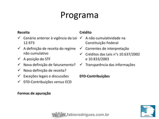 Programa 
Receita 
 Cenário anterior à vigência da Lei 
fabiorodrigues.com.br 
12.973 
 A definição de receita do regime 
não cumulativo 
 A posição do STF 
 Nova definição de faturamento? 
 Nova definição de receita? 
 Exceções legais e discussões 
 EFD-Contribuições versus ECD 
Formas de apuração 
Crédito 
 A não cumulatividade na 
Constituição Federal 
 Correntes de interpretação 
 Créditos das Leis n°s 10.637/2002 
e 10.833/2003 
 Transparência das informações 
EFD-Contribuições 
 