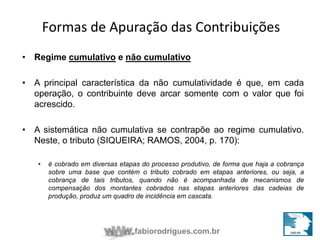 Formas de Apuração das Contribuições 
• Regime cumulativo e não cumulativo 
• A principal característica da não cumulatividade é que, em cada 
operação, o contribuinte deve arcar somente com o valor que foi 
acrescido. 
• A sistemática não cumulativa se contrapõe ao regime cumulativo. 
Neste, o tributo (SIQUEIRA; RAMOS, 2004, p. 170): 
• é cobrado em diversas etapas do processo produtivo, de forma que haja a cobrança 
sobre uma base que contém o tributo cobrado em etapas anteriores, ou seja, a 
cobrança de tais tributos, quando não é acompanhada de mecanismos de 
compensação dos montantes cobrados nas etapas anteriores das cadeias de 
produção, produz um quadro de incidência em cascata. 
fabiorodrigues.com.br 
 