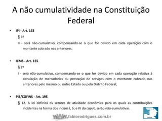 A não cumulatividade na Constituição 
Federal 
fabiorodrigues.com.br 
• IPI - Art. 153 
§ 3º 
II - será não-cumulativo, compensando-se o que for devido em cada operação com o 
montante cobrado nas anteriores; 
• ICMS - Art. 155 
§ 2º 
I - será não-cumulativo, compensando-se o que for devido em cada operação relativa à 
circulação de mercadorias ou prestação de serviços com o montante cobrado nas 
anteriores pelo mesmo ou outro Estado ou pelo Distrito Federal; 
• PIS/COFINS - Art. 195 
§ 12. A lei definirá os setores de atividade econômica para os quais as contribuições 
incidentes na forma dos incisos I, b; e IV do caput, serão não-cumulativas. 
 