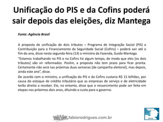 Unificação do PIS e da Cofins poderá 
sair depois das eleições, diz Mantega 
fabiorodrigues.com.br 
Fonte: Agência Brasil 
A proposta de unificação de dois tributos – Programa de Integração Social (PIS) e 
Contribuição para o Financiamento da Seguridade Social (Cofins) – poderá sair até o 
fim do ano, disse nesta segunda-feira (13) o ministro da Fazenda, Guido Mantega. 
“Estamos trabalhando no PIS e na Cofins há algum tempo, de modo que eles [os dois 
tributos] vão vir reformados. Porém, a proposta não tem prazo para ficar pronta. 
Certamente não será nas próximas duas semanas [de campanha eleitoral], mas depois, 
ainda este ano”, disse. 
De acordo com o ministro, a unificação do PIS e da Cofins custaria R$ 15 bilhões, por 
causa do estoque de crédito tributário que as empresas de serviço e de eletricidade 
terão direito a receber. Ele, no entanto, disse que o ressarcimento pode ser feito em 
etapas nos próximos dois anos, diluindo o custo para o governo. 
 