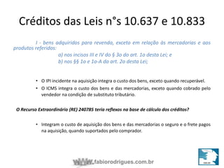 Créditos das Leis n°s 10.637 e 10.833 
I - bens adquiridos para revenda, exceto em relação às mercadorias e aos 
fabiorodrigues.com.br 
produtos referidos: 
a) nos incisos III e IV do § 3o do art. 1o desta Lei; e 
b) nos §§ 1o e 1o-A do art. 2o desta Lei; 
• O IPI incidente na aquisição integra o custo dos bens, exceto quando recuperável. 
• O ICMS integra o custo dos bens e das mercadorias, exceto quando cobrado pelo 
vendedor na condição de substituto tributário. 
O Recurso Extraordinário (RE) 240785 teria reflexos na base de cálculo dos créditos? 
• Integram o custo de aquisição dos bens e das mercadorias o seguro e o frete pagos 
na aquisição, quando suportados pelo comprador. 
 