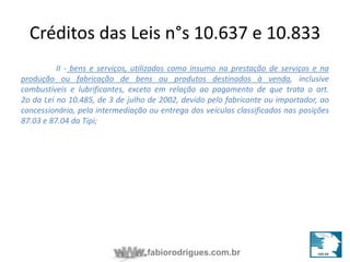 Créditos das Leis n°s 10.637 e 10.833 
II - bens e serviços, utilizados como insumo na prestação de serviços e na 
produção ou fabricação de bens ou produtos destinados à venda, inclusive 
combustíveis e lubrificantes, exceto em relação ao pagamento de que trata o art. 
2o da Lei no 10.485, de 3 de julho de 2002, devido pelo fabricante ou importador, ao 
concessionário, pela intermediação ou entrega dos veículos classificados nas posições 
87.03 e 87.04 da Tipi; 
fabiorodrigues.com.br 
 