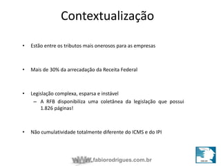 Contextualização 
• Estão entre os tributos mais onerosos para as empresas 
• Mais de 30% da arrecadação da Receita Federal 
• Legislação complexa, esparsa e instável 
– A RFB disponibiliza uma coletânea da legislação que possui 
fabiorodrigues.com.br 
1.826 páginas! 
• Não cumulatividade totalmente diferente do ICMS e do IPI 
 