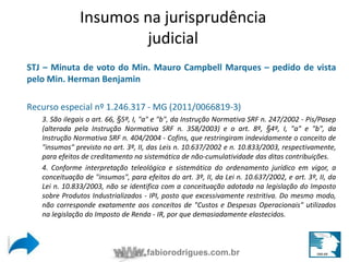 Insumos na jurisprudência 
Insumos na jurisprudência 
judicial 
judicial 
STJ – Minuta de voto do Min. Mauro Campbell Marques – pedido de vista 
pelo Min. Herman Benjamin 
Recurso especial nº 1.246.317 - MG (2011/0066819-3) 
3. São ilegais o art. 66, §5º, I, "a" e "b", da Instrução Normativa SRF n. 247/2002 - Pis/Pasep 
(alterada pela Instrução Normativa SRF n. 358/2003) e o art. 8º, §4º, I, "a" e "b", da 
Instrução Normativa SRF n. 404/2004 - Cofins, que restringiram indevidamente o conceito de 
"insumos" previsto no art. 3º, II, das Leis n. 10.637/2002 e n. 10.833/2003, respectivamente, 
para efeitos de creditamento na sistemática de não-cumulatividade das ditas contribuições. 
4. Conforme interpretação teleológica e sistemática do ordenamento jurídico em vigor, a 
conceituação de "insumos", para efeitos do art. 3º, II, da Lei n. 10.637/2002, e art. 3º, II, da 
Lei n. 10.833/2003, não se identifica com a conceituação adotada na legislação do Imposto 
sobre Produtos Industrializados - IPI, posto que excessivamente restritiva. Do mesmo modo, 
não corresponde exatamente aos conceitos de "Custos e Despesas Operacionais" utilizados 
na legislação do Imposto de Renda - IR, por que demasiadamente elastecidos. 
fabiorodrigues.com.br 
 