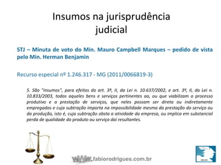 Insumos na jurisprudência 
judicial 
STJ – Minuta de voto do Min. Mauro Campbell Marques – pedido de vista 
pelo Min. Herman Benjamin 
Recurso especial nº 1.246.317 - MG (2011/0066819-3) 
5. São "insumos", para efeitos do art. 3º, II, da Lei n. 10.637/2002, e art. 3º, II, da Lei n. 
10.833/2003, todos aqueles bens e serviços pertinentes ao, ou que viabilizam o processo 
produtivo e a prestação de serviços, que neles possam ser direta ou indiretamente 
empregados e cuja subtração importa na impossibilidade mesma da prestação do serviço ou 
da produção, isto é, cuja subtração obsta a atividade da empresa, ou implica em substancial 
perda de qualidade do produto ou serviço daí resultantes. 
fabiorodrigues.com.br 
 