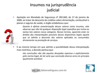 Insumos na jurisprudência 
judicial 
• Apelação em Mandado de Segurança nº 282.660, de 17 de janeiro de 
2008, ao tratar do desconto de créditos sobre alimentação, combustível e 
planos e seguros de saúde, o órgão estabeleceu que: 
Quanto à efetiva caracterização desses valores como insumos, vale 
observar que não há qualquer disposição legal específica que inclua ou 
exclua tais valores nessa categoria. Nesses termos, aparenta estar no 
âmbito das interpretações possíveis desses dispositivos legais aquela 
que só admite o desconto dos valores aplicados ou consumidos 
diretamente na prestação de serviços. 
• E ao mesmo tempo em que admite a possibilidade dessa interpretação 
mais restritiva, a decisão pontua que: 
tais conclusões não são aquelas desejadas expressa e explicitamente 
pela norma legal, de tal sorte que conclusão diversa seria em princípio 
igualmente aceitável. 
fabiorodrigues.com.br 
 