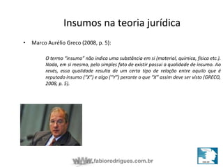 Insumos na teoria jurídica 
• Marco Aurélio Greco (2008, p. 5): 
O termo “insumo” não indica uma substância em si (material, química, física etc.). 
Nada, em si mesmo, pelo simples fato de existir possui a qualidade de insumo. Ao 
revés, essa qualidade resulta de um certo tipo de relação entre aquilo que é 
reputado insumo (“X”) e algo (“Y”) perante o que “X” assim deve ser visto (GRECO, 
2008, p. 5). 
fabiorodrigues.com.br 
 