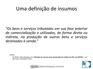 Insumos na jurisprudência 
Uma definjiuçdãioc idael insumos 
“Os bens e serviços tributados em sua fase anterior 
de comercialização e utilizados, de forma direta ou 
indireta, na produção de outros bens e serviços 
destinados à venda.” 
fabiorodrigues.com.br 
Fonte: 
OLIVEIRA, Fabio Rodrigues de. Definição de insumos para apropriação de créditos do PIS e da COFINS. 1. ed. 
São Paulo: FISCOSOFT, 2012. 
 