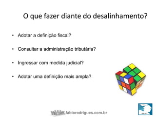 O que fazer diante do desalinhamento? 
• Adotar a definição fiscal? 
• Consultar a administração tributária? 
• Ingressar com medida judicial? 
• Adotar uma definição mais ampla? 
fabiorodrigues.com.br 
 