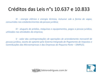 Créditos das Leis n°s 10.637 e 10.833 
III - energia elétrica e energia térmica, inclusive sob a forma de vapor, 
consumidas nos estabelecimentos da pessoa jurídica; 
IV - aluguéis de prédios, máquinas e equipamentos, pagos a pessoa jurídica, 
utilizados nas atividades da empresa; 
V - valor das contraprestações de operações de arrendamento mercantil de 
pessoa jurídica, exceto de optante pelo Sistema Integrado de Pagamento de Impostos e 
Contribuições das Microempresas e das Empresas de Pequeno Porte – SIMPLES; 
fabiorodrigues.com.br 
 