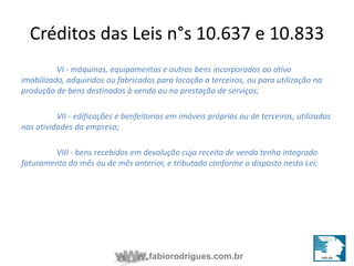 Créditos das Leis n°s 10.637 e 10.833 
VI - máquinas, equipamentos e outros bens incorporados ao ativo 
imobilizado, adquiridos ou fabricados para locação a terceiros, ou para utilização na 
produção de bens destinados à venda ou na prestação de serviços; 
VII - edificações e benfeitorias em imóveis próprios ou de terceiros, utilizados 
fabiorodrigues.com.br 
nas atividades da empresa; 
VIII - bens recebidos em devolução cuja receita de venda tenha integrado 
faturamento do mês ou de mês anterior, e tributada conforme o disposto nesta Lei; 
 