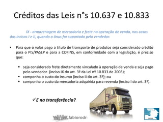 Créditos das Leis n°s 10.637 e 10.833 
IX - armazenagem de mercadoria e frete na operação de venda, nos casos 
dos incisos I e II, quando o ônus for suportado pelo vendedor. 
• Para que o valor pago a título de transporte de produtos seja considerado crédito 
para o PIS/PASEP e para a COFINS, em conformidade com a legislação, é preciso 
que: 
 seja considerado frete diretamente vinculado à operação de venda e seja pago 
pelo vendedor (inciso IX do art. 3º da Lei nº 10.833 de 2003); 
 componha o custo do insumo (inciso II do art. 3º); ou 
 componha o custo da mercadoria adquirida para revenda (inciso I do art. 3º). 
E na transferência? 
fabiorodrigues.com.br 
 