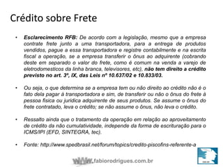 Crédito sobre Frete 
• Esclarecimento RFB: De acordo com a legislação, mesmo que a empresa 
contrate frete junto a uma transportadora, para a entrega de produtos 
vendidos, pague a essa transportadora e registre contabilmente e na escrita 
fiscal a operação, se a empresa transferir o ônus ao adquirente (cobrando 
deste em separado o valor do frete, como é comum na venda a varejo de 
eletrodomesticos da linha branca, televisores, etc), não tem direito a crédito 
previsto no art. 3º, IX, das Leis nº 10.637/02 e 10.833/03. 
• Ou seja, o que determina se a empresa tem ou não direito ao crédito não é o 
fato dela pagar à transportadora e sim, de transferir ou não o ônus do frete à 
pessoa fisica ou juridica adquirente de seus produtos. Se assume o ônus do 
frete contratado, leva o crédito; se não assume o ônus, não leva o crédito. 
• Ressalto ainda que o tratamento da operação em relação ao aproveitamento 
de crédito da não cumulatividade, independe da forma de escrituração para o 
ICMS/IPI (EFD, SINTEGRA, tec). 
• Fonte: http://www.spedbrasil.net/forum/topics/credito-piscofins-referente-a 
fabiorodrigues.com.br 
 