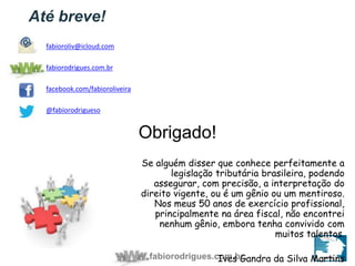 Se alguém disser que conhece perfeitamente a 
legislação tributária brasileira, podendo 
assegurar, com precisão, a interpretação do 
direito vigente, ou é um gênio ou um mentiroso. 
Nos meus 50 anos de exercício profissional, 
principalmente na área fiscal, não encontrei 
nenhum gênio, embora tenha convivido com 
fabiorodrigues.com.br 
muitos talentos. 
Ives Gandra da Silva Martins 
Até breve! 
Obrigado! 
fabioroliv@icloud.com 
fabiorodrigues.com.br 
facebook.com/fabioroliveira 
@fabiorodrigueso 
