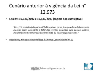 Cenário anterior à vigência da Lei n° 
12.973 
• Leis nºs 10.637/2002 e 10.833/2003 (regime não cumulativo) 
“Art. 1o A contribuição para o PIS/Pasep tem como fato gerador o faturamento 
mensal, assim entendido o total das receitas auferidas pela pessoa jurídica, 
independentemente de sua denominação ou classificação contábil. ” 
• Incoerente, mas constitucional face à Emenda Constitucional nº 20 
fabiorodrigues.com.br 
 