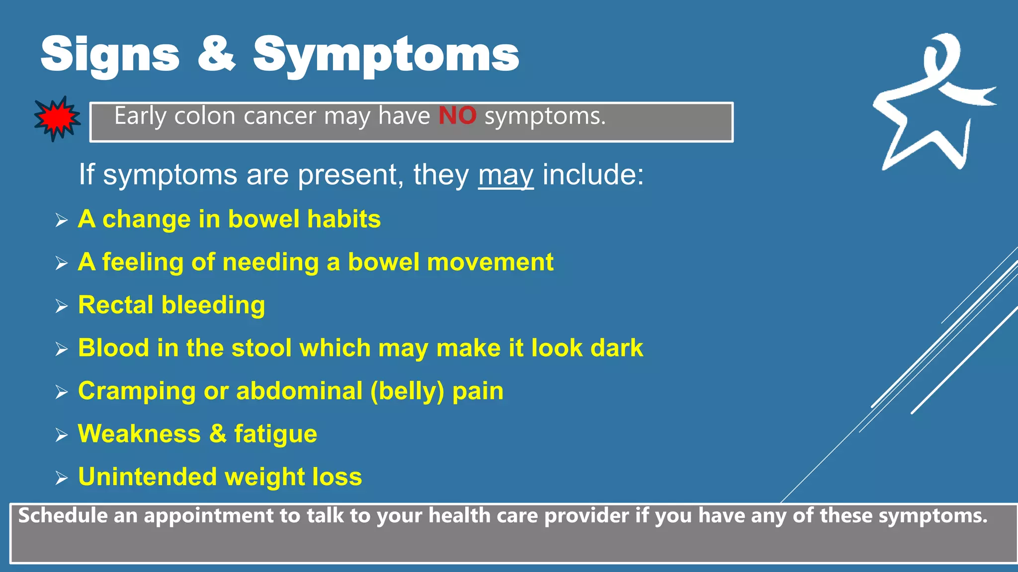 Signs & Symptoms
Early colon cancer may have NO symptoms.
If symptoms are present, they may include:
 A change in bowel habits
 A feeling of needing a bowel movement
 Rectal bleeding
 Blood in the stool which may make it look dark
 Cramping or abdominal (belly) pain
 Weakness & fatigue
 Unintended weight loss
Schedule an appointment to talk to your health care provider if you have any of these symptoms.
 