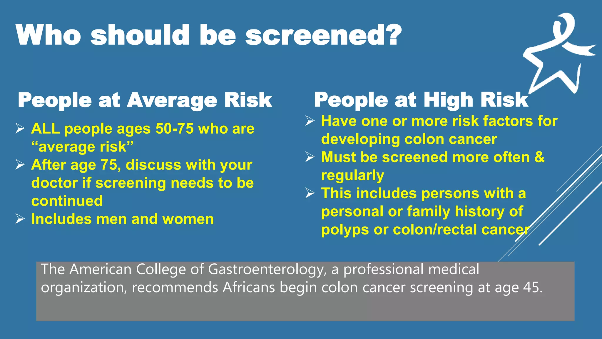 Who should be screened?
People at Average Risk People at High Risk
 ALL people ages 50-75 who are
“average risk”
 After age 75, discuss with your
doctor if screening needs to be
continued
 Includes men and women
 Have one or more risk factors for
developing colon cancer
 Must be screened more often &
regularly
 This includes persons with a
personal or family history of
polyps or colon/rectal cancer
The American College of Gastroenterology, a professional medical
organization, recommends Africans begin colon cancer screening at age 45.
 