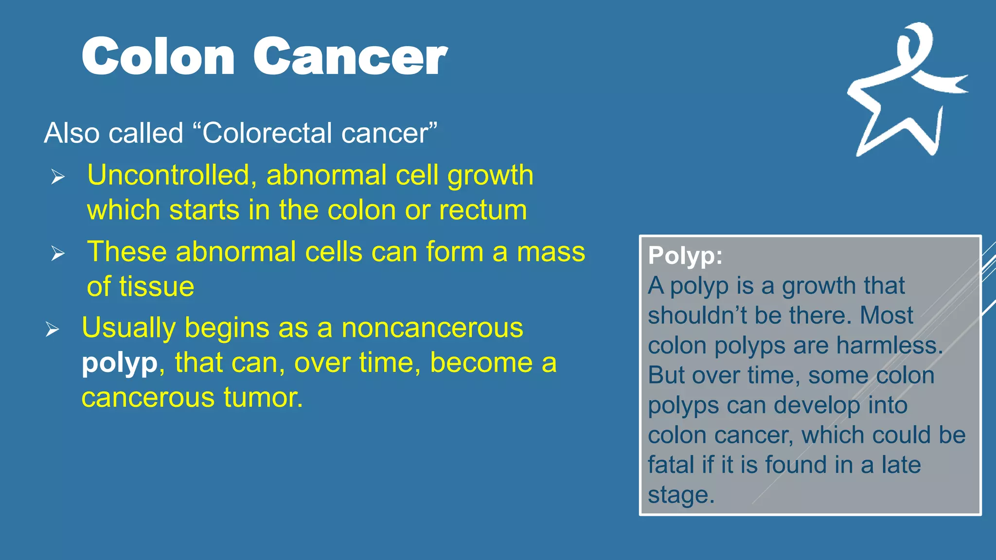 Colon Cancer
Also called “Colorectal cancer”
 Uncontrolled, abnormal cell growth
which starts in the colon or rectum
 These abnormal cells can form a mass
of tissue
 Usually begins as a noncancerous
polyp, that can, over time, become a
cancerous tumor.
Polyp:
A polyp is a growth that
shouldn’t be there. Most
colon polyps are harmless.
But over time, some colon
polyps can develop into
colon cancer, which could be
fatal if it is found in a late
stage.
 