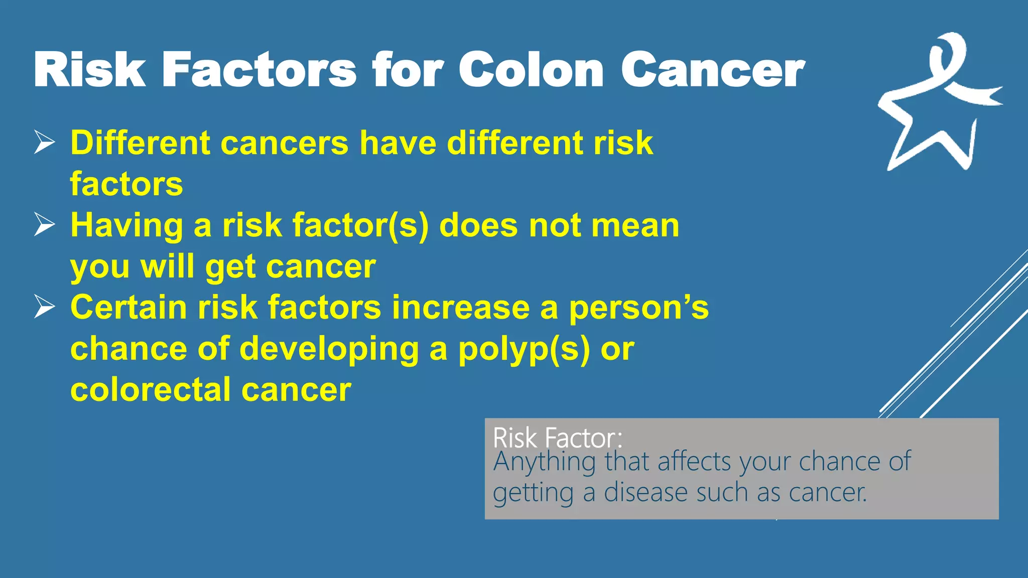 Risk Factors for Colon Cancer
 Different cancers have different risk
factors
 Having a risk factor(s) does not mean
you will get cancer
 Certain risk factors increase a person’s
chance of developing a polyp(s) or
colorectal cancer
Risk Factor:
Anything that affects your chance of
getting a disease such as cancer.
 