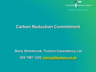 Carbon Reduction Commitment  Barry Shambrook, Tuckers Consultancy Ltd 020 7987 1420, barrys@tuckers.co.uk 