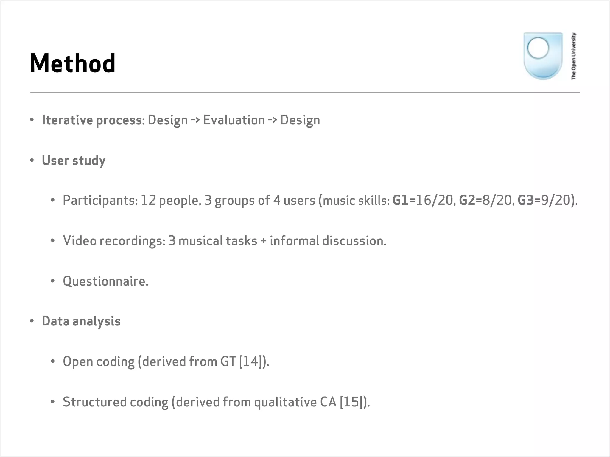Method

• Iterative process: Design -> Evaluation -> Design


• User study


   • Participants: 12 people, 3 groups of 4 users (music skills: G1=16/20, G2=8/20, G3=9/20).


   • Video recordings: 3 musical tasks + informal discussion.


   • Questionnaire.


• Data analysis


   • Open coding (derived from GT [14]).


   • Structured coding (derived from qualitative CA [15]).
 