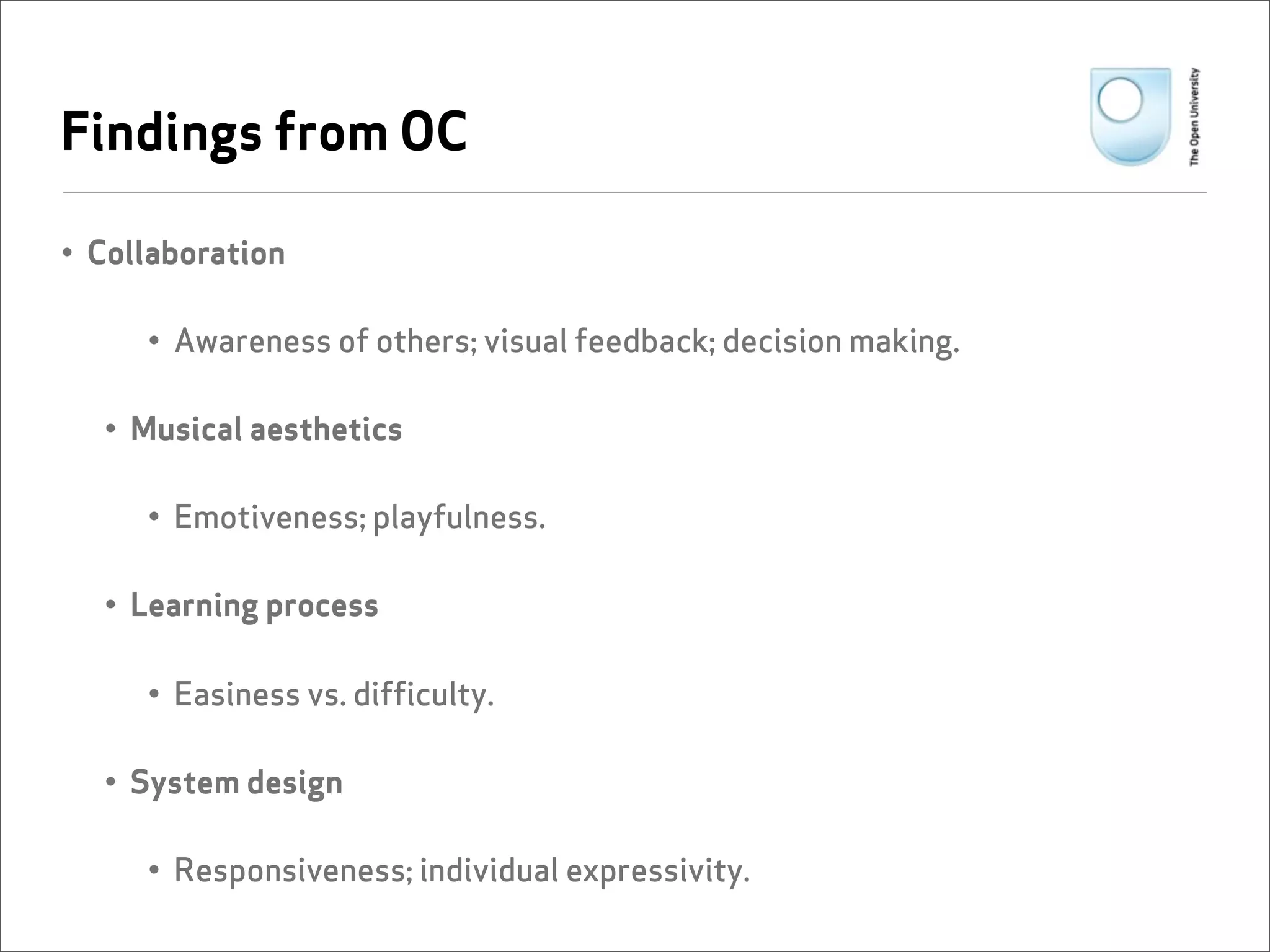 Findings from OC

• Collaboration

     • Awareness of others; visual feedback; decision making.

  • Musical aesthetics

     • Emotiveness; playfulness.

  • Learning process

     • Easiness vs. difficulty.

  • System design

     • Responsiveness; individual expressivity.
 