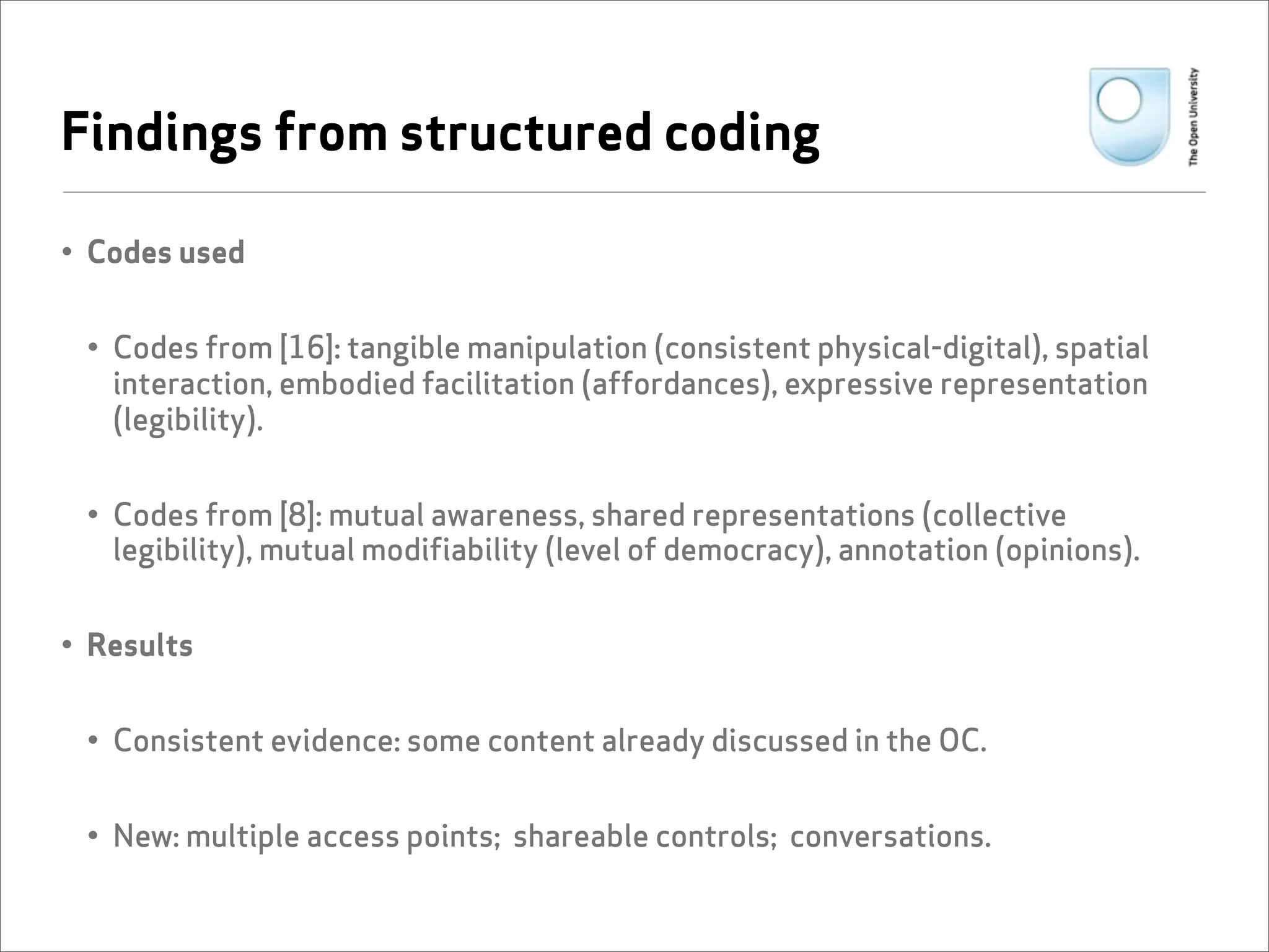 Findings from structured coding

• Codes used


 • Codes from [16]: tangible manipulation (consistent physical-digital), spatial
   interaction, embodied facilitation (affordances), expressive representation
   (legibility).


 • Codes from [8]: mutual awareness, shared representations (collective
   legibility), mutual modifiability (level of democracy), annotation (opinions).


• Results


 • Consistent evidence: some content already discussed in the OC.


 • New: multiple access points; shareable controls; conversations.
 