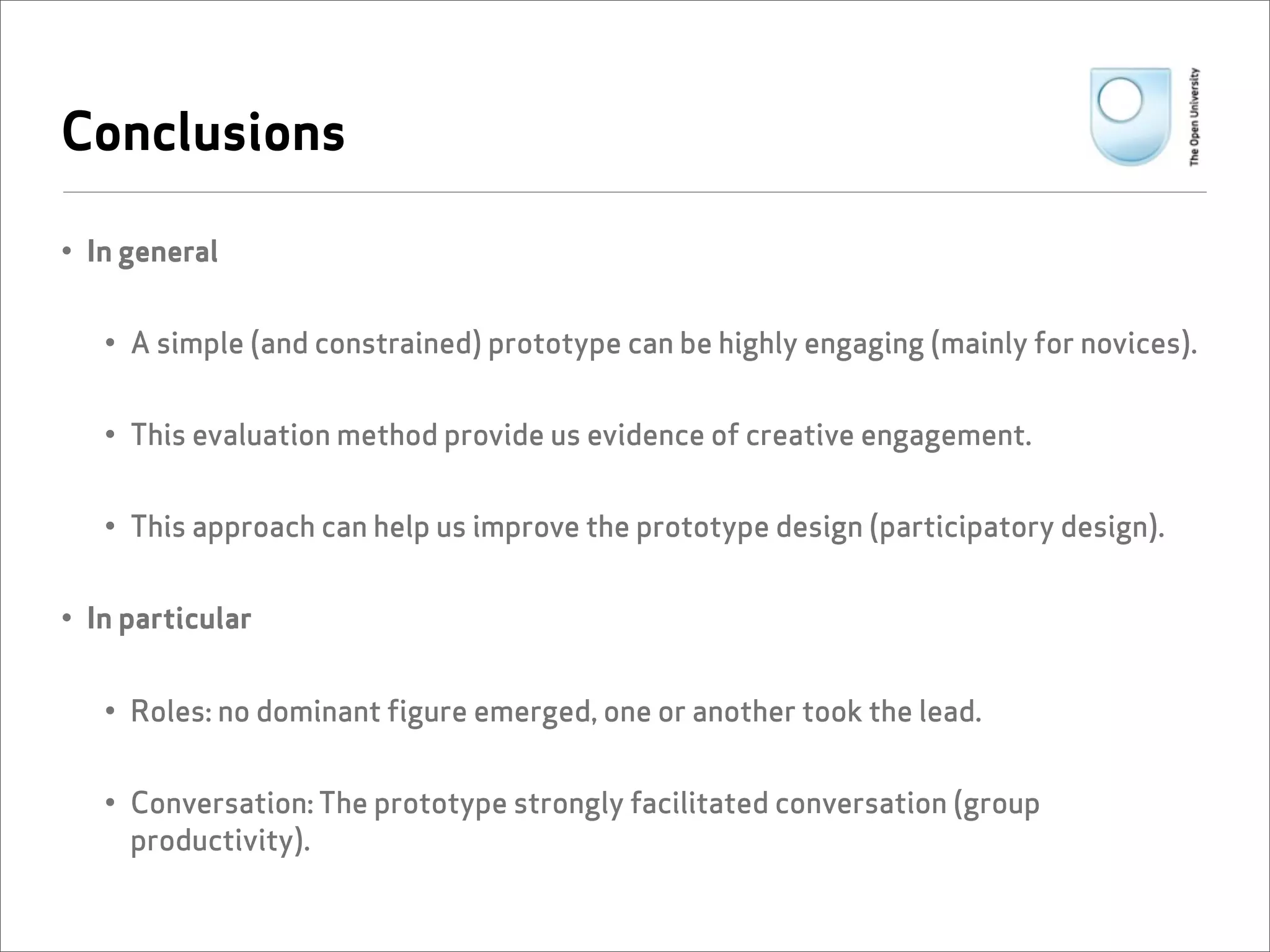 Conclusions

• In general


   • A simple (and constrained) prototype can be highly engaging (mainly for novices).


   • This evaluation method provide us evidence of creative engagement.


   • This approach can help us improve the prototype design (participatory design).


• In particular


   • Roles: no dominant figure emerged, one or another took the lead.


   • Conversation: The prototype strongly facilitated conversation (group
     productivity).
 