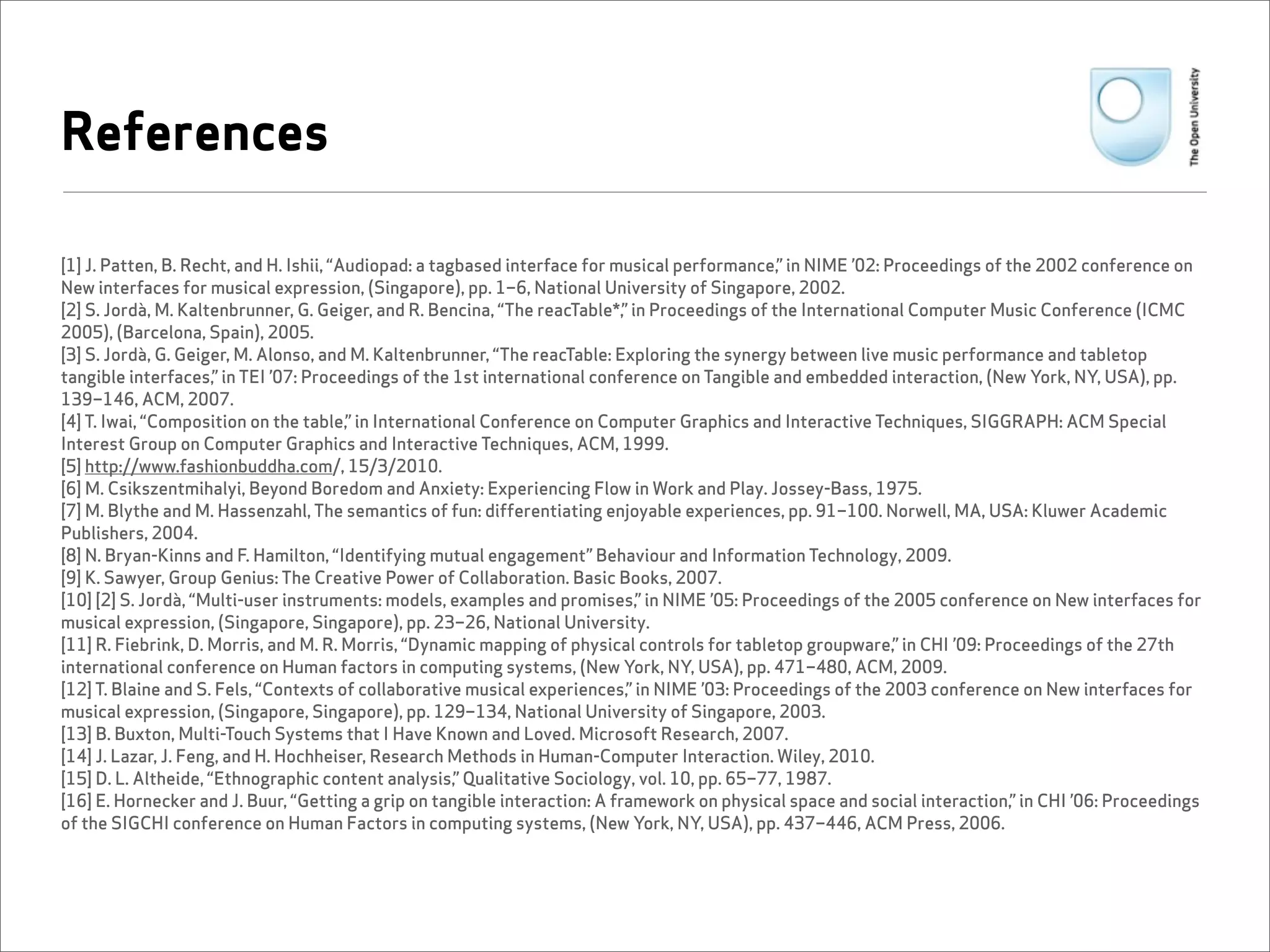 References

[1] J. Patten, B. Recht, and H. Ishii, “Audiopad: a tagbased interface for musical performance,” in NIME ’02: Proceedings of the 2002 conference on
New interfaces for musical expression, (Singapore), pp. 1–6, National University of Singapore, 2002.
[2] S. Jordà, M. Kaltenbrunner, G. Geiger, and R. Bencina, “The reacTable*,” in Proceedings of the International Computer Music Conference (ICMC
2005), (Barcelona, Spain), 2005.
[3] S. Jordà, G. Geiger, M. Alonso, and M. Kaltenbrunner, “The reacTable: Exploring the synergy between live music performance and tabletop
tangible interfaces,” in TEI ’07: Proceedings of the 1st international conference on Tangible and embedded interaction, (New York, NY, USA), pp.
139–146, ACM, 2007.
[4] T. Iwai, “Composition on the table,” in International Conference on Computer Graphics and Interactive Techniques, SIGGRAPH: ACM Special
Interest Group on Computer Graphics and Interactive Techniques, ACM, 1999.
[5] http://www.fashionbuddha.com/, 15/3/2010.
[6] M. Csikszentmihalyi, Beyond Boredom and Anxiety: Experiencing Flow in Work and Play. Jossey-Bass, 1975.
[7] M. Blythe and M. Hassenzahl, The semantics of fun: differentiating enjoyable experiences, pp. 91–100. Norwell, MA, USA: Kluwer Academic
Publishers, 2004.
[8] N. Bryan-Kinns and F. Hamilton, “Identifying mutual engagement” Behaviour and Information Technology, 2009.
[9] K. Sawyer, Group Genius: The Creative Power of Collaboration. Basic Books, 2007.
[10] [2] S. Jordà, “Multi-user instruments: models, examples and promises,” in NIME ’05: Proceedings of the 2005 conference on New interfaces for
musical expression, (Singapore, Singapore), pp. 23–26, National University.
[11] R. Fiebrink, D. Morris, and M. R. Morris, “Dynamic mapping of physical controls for tabletop groupware,” in CHI ’09: Proceedings of the 27th
international conference on Human factors in computing systems, (New York, NY, USA), pp. 471–480, ACM, 2009.
[12] T. Blaine and S. Fels, “Contexts of collaborative musical experiences,” in NIME ’03: Proceedings of the 2003 conference on New interfaces for
musical expression, (Singapore, Singapore), pp. 129–134, National University of Singapore, 2003.
[13] B. Buxton, Multi-Touch Systems that I Have Known and Loved. Microsoft Research, 2007.
[14] J. Lazar, J. Feng, and H. Hochheiser, Research Methods in Human-Computer Interaction. Wiley, 2010.
[15] D. L. Altheide, “Ethnographic content analysis,” Qualitative Sociology, vol. 10, pp. 65–77, 1987.
[16] E. Hornecker and J. Buur, “Getting a grip on tangible interaction: A framework on physical space and social interaction,” in CHI ’06: Proceedings
of the SIGCHI conference on Human Factors in computing systems, (New York, NY, USA), pp. 437–446, ACM Press, 2006.
 