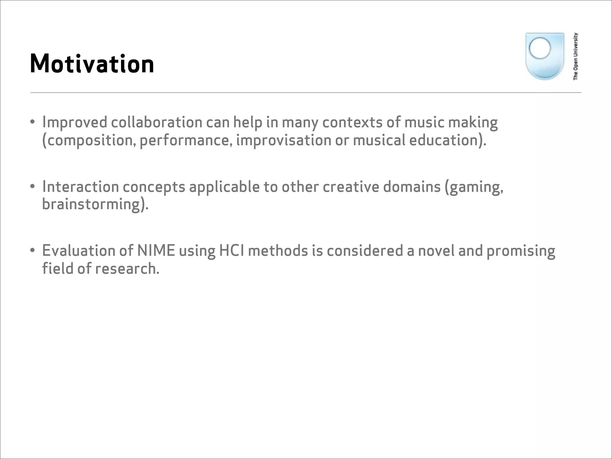 Motivation

• Improved collaboration can help in many contexts of music making
  (composition, performance, improvisation or musical education).


• Interaction concepts applicable to other creative domains (gaming,
  brainstorming).


• Evaluation of NIME using HCI methods is considered a novel and promising
  field of research.
 