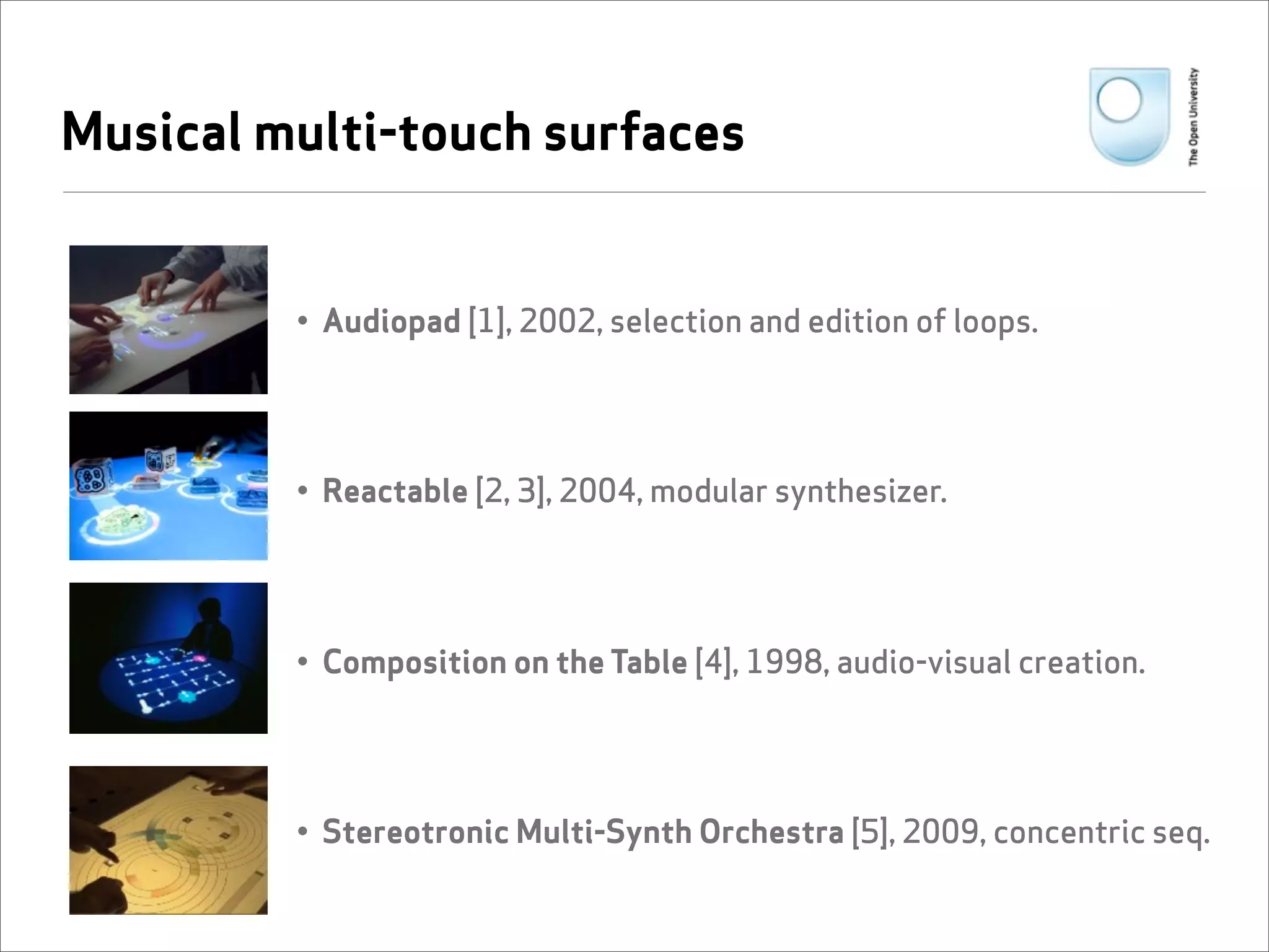 Musical multi-touch surfaces


         • Audiopad [1], 2002, selection and edition of loops.




         • Reactable [2, 3], 2004, modular synthesizer.




         • Composition on the Table [4], 1998, audio-visual creation.




         • Stereotronic Multi-Synth Orchestra [5], 2009, concentric seq.
 