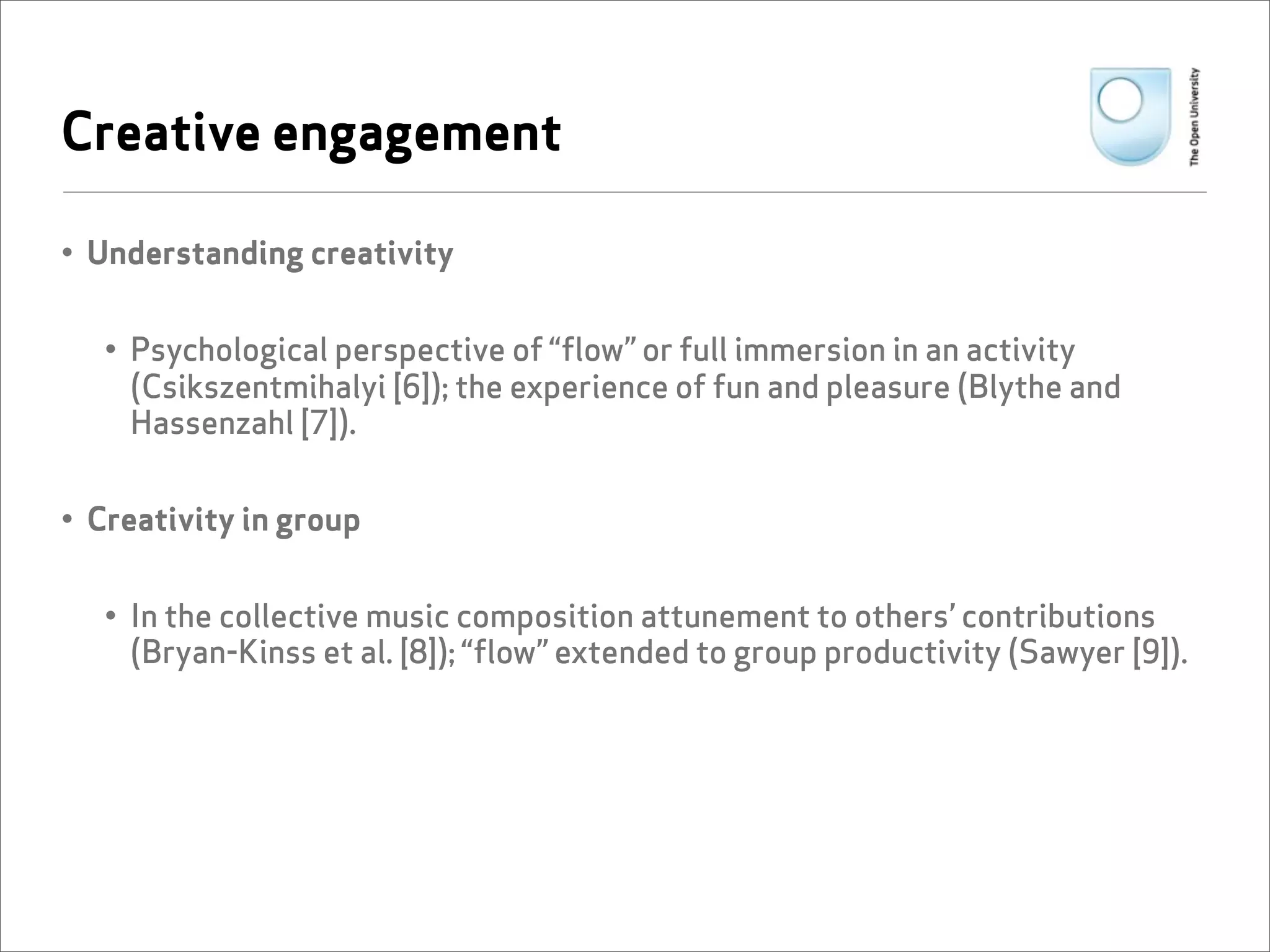 Creative engagement

• Understanding creativity


   • Psychological perspective of “flow” or full immersion in an activity
     (Csikszentmihalyi [6]); the experience of fun and pleasure (Blythe and
     Hassenzahl [7]).


• Creativity in group


   • In the collective music composition attunement to others’ contributions
     (Bryan-Kinss et al. [8]); “flow” extended to group productivity (Sawyer [9]).
 