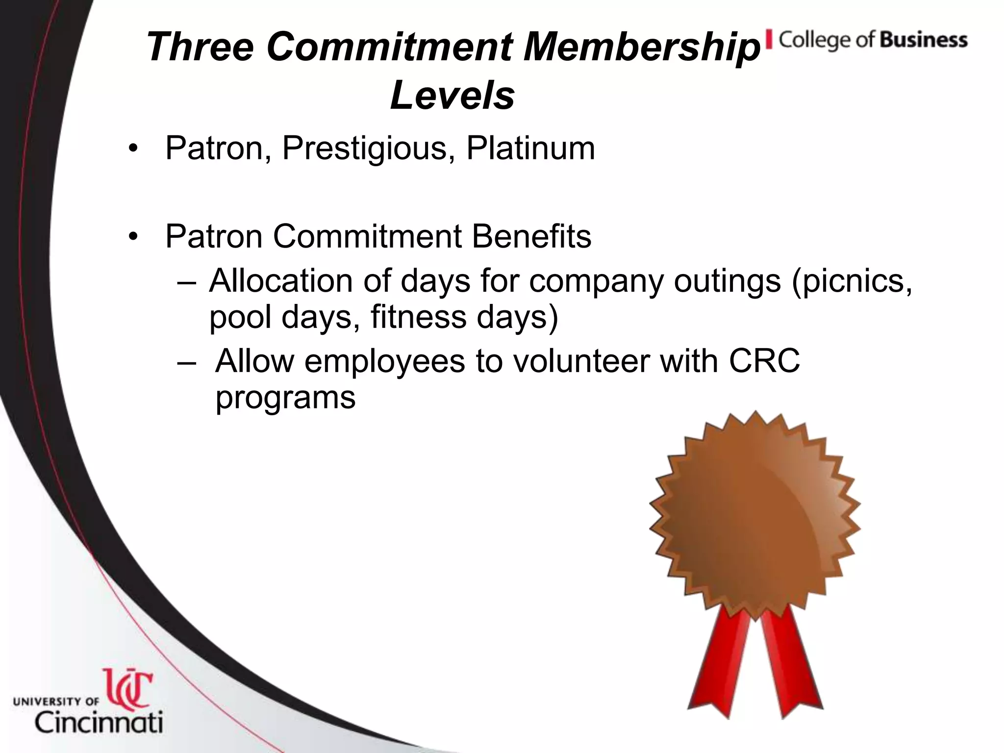 Three Commitment Membership
           Levels
• Patron, Prestigious, Platinum

• Patron Commitment Benefits
   – Allocation of days for company outings (picnics,
     pool days, fitness days)
   – Allow employees to volunteer with CRC
     programs
 