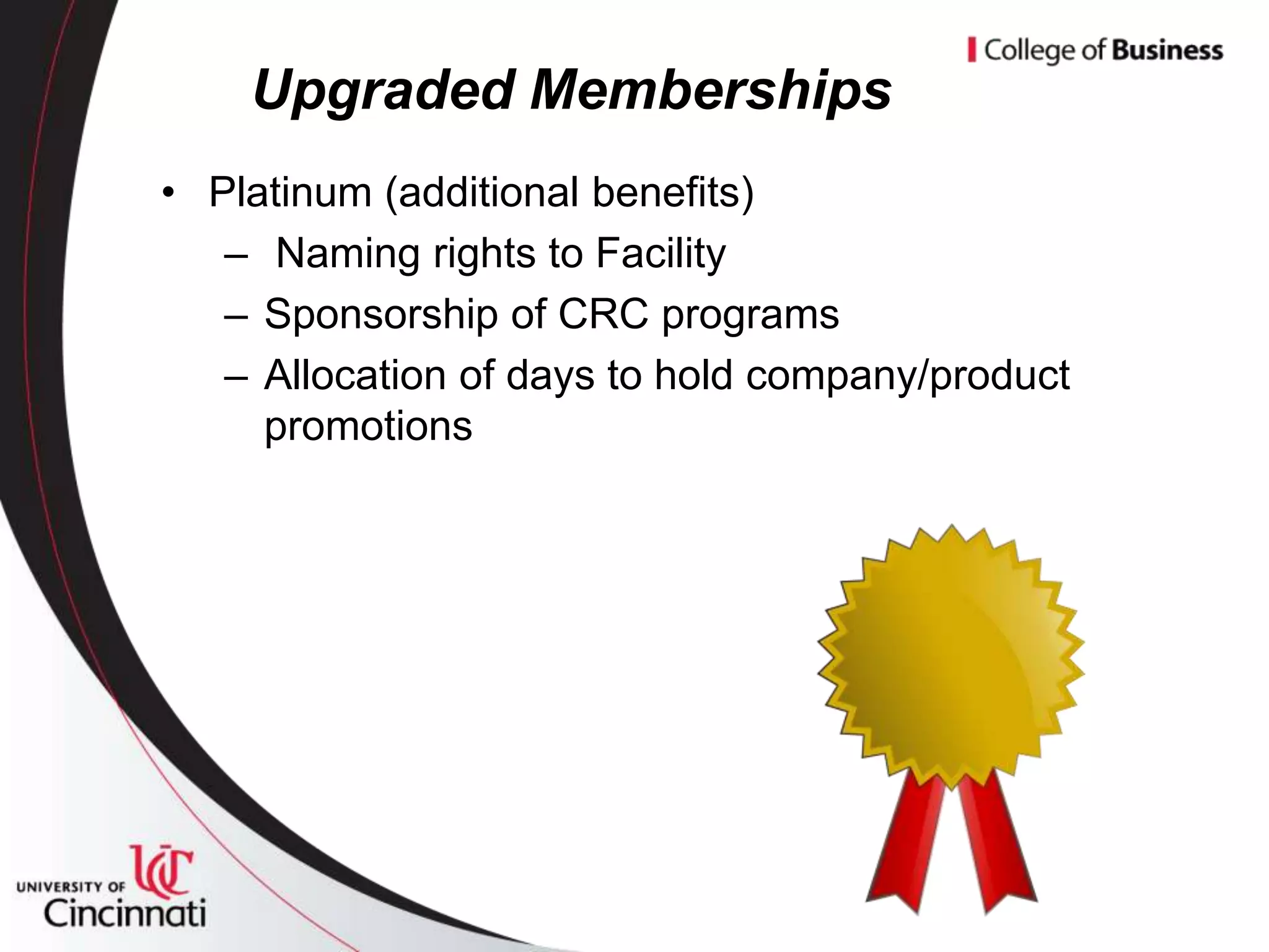Upgraded Memberships
• Platinum (additional benefits)
   – Naming rights to Facility
   – Sponsorship of CRC programs
   – Allocation of days to hold company/product
     promotions
 