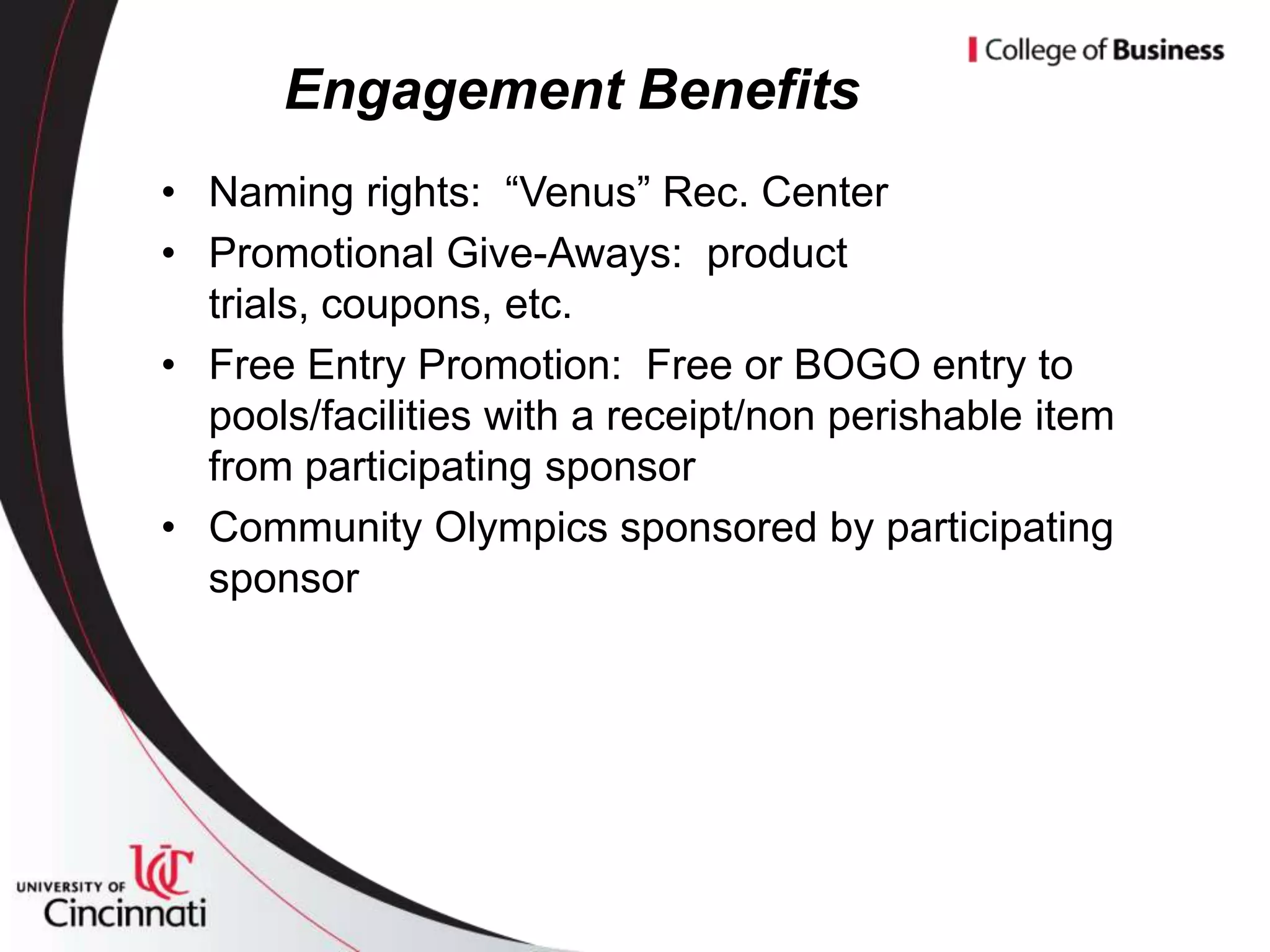 Engagement Benefits
• Naming rights: “Venus” Rec. Center
• Promotional Give-Aways: product
  trials, coupons, etc.
• Free Entry Promotion: Free or BOGO entry to
  pools/facilities with a receipt/non perishable item
  from participating sponsor
• Community Olympics sponsored by participating
  sponsor
 