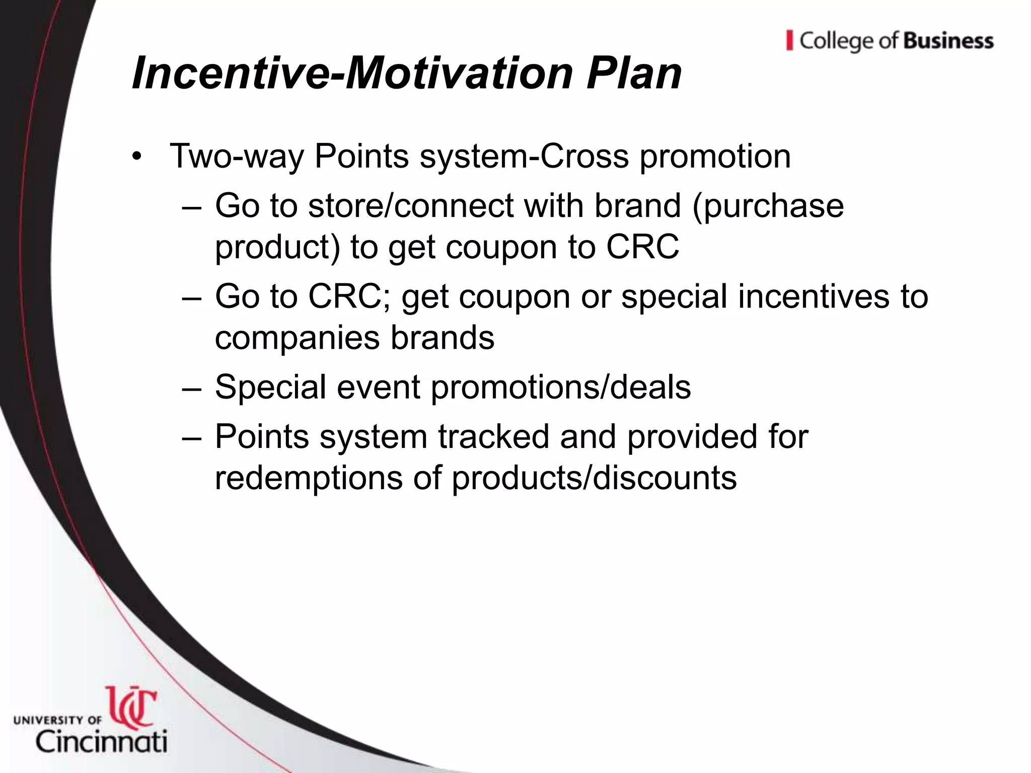 Incentive-Motivation Plan
• Two-way Points system-Cross promotion
   – Go to store/connect with brand (purchase
     product) to get coupon to CRC
   – Go to CRC; get coupon or special incentives to
     companies brands
   – Special event promotions/deals
   – Points system tracked and provided for
     redemptions of products/discounts
 