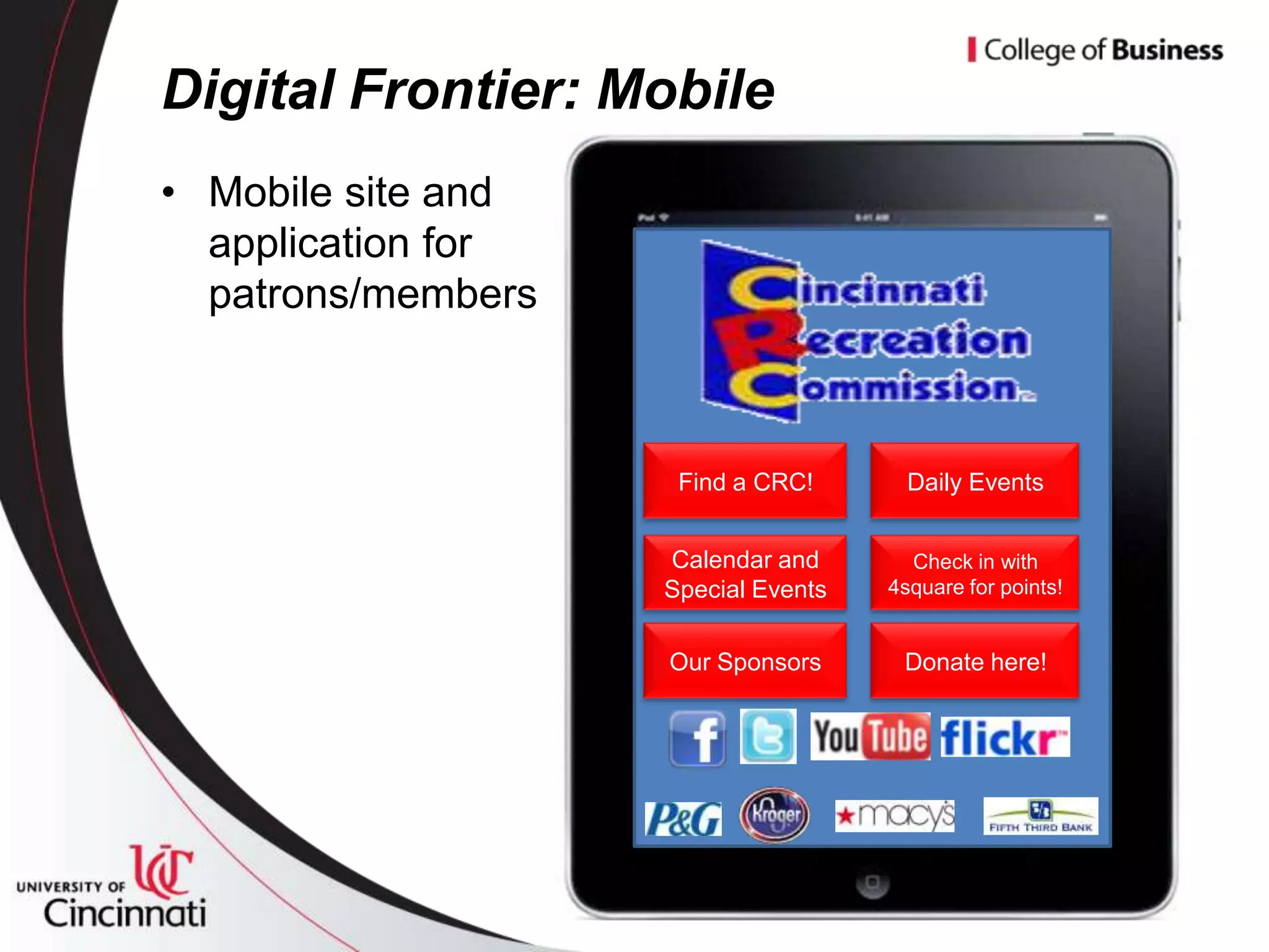 Digital Frontier: Mobile
• Mobile site and
  application for
  patrons/members



                     Find a CRC!       Daily Events


                    Calendar and       Check in with
                    Special Events   4square for points!


                    Our Sponsors      Donate here!
 