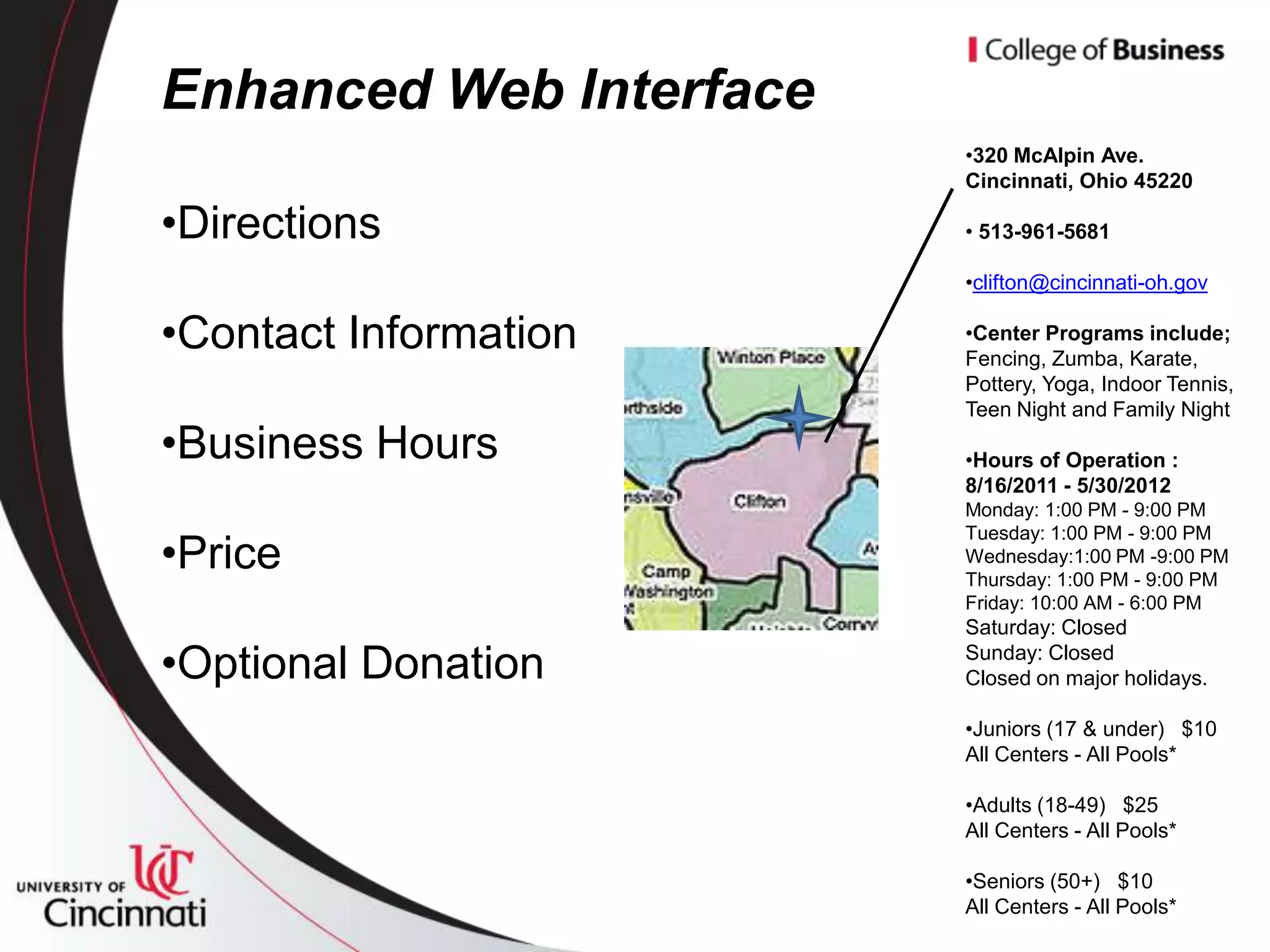 Enhanced Web Interface
                         •320 McAlpin Ave.
                         Cincinnati, Ohio 45220

•Directions              • 513-961-5681

                         •clifton@cincinnati-oh.gov

•Contact Information     •Center Programs include;
                         Fencing, Zumba, Karate,
                         Pottery, Yoga, Indoor Tennis,
                         Teen Night and Family Night
•Business Hours          •Hours of Operation :
                         8/16/2011 - 5/30/2012
                         Monday: 1:00 PM - 9:00 PM
                         Tuesday: 1:00 PM - 9:00 PM
•Price                   Wednesday:1:00 PM -9:00 PM
                         Thursday: 1:00 PM - 9:00 PM
                         Friday: 10:00 AM - 6:00 PM
                         Saturday: Closed

•Optional Donation       Sunday: Closed
                         Closed on major holidays.

                         •Juniors (17 & under) $10
                         All Centers - All Pools*

                         •Adults (18-49) $25
                         All Centers - All Pools*

                         •Seniors (50+) $10
                         All Centers - All Pools*
 