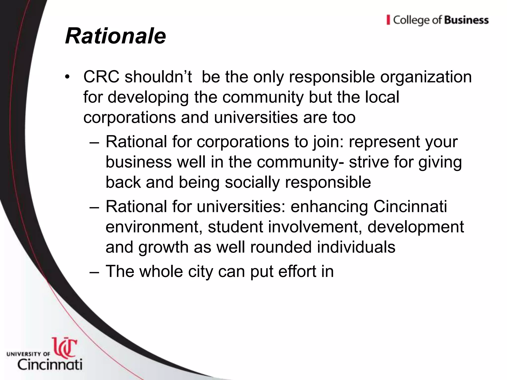 Rationale
• CRC shouldn’t be the only responsible organization
  for developing the community but the local
  corporations and universities are too
   – Rational for corporations to join: represent your
      business well in the community- strive for giving
      back and being socially responsible
   – Rational for universities: enhancing Cincinnati
      environment, student involvement, development
      and growth as well rounded individuals
   – The whole city can put effort in
 