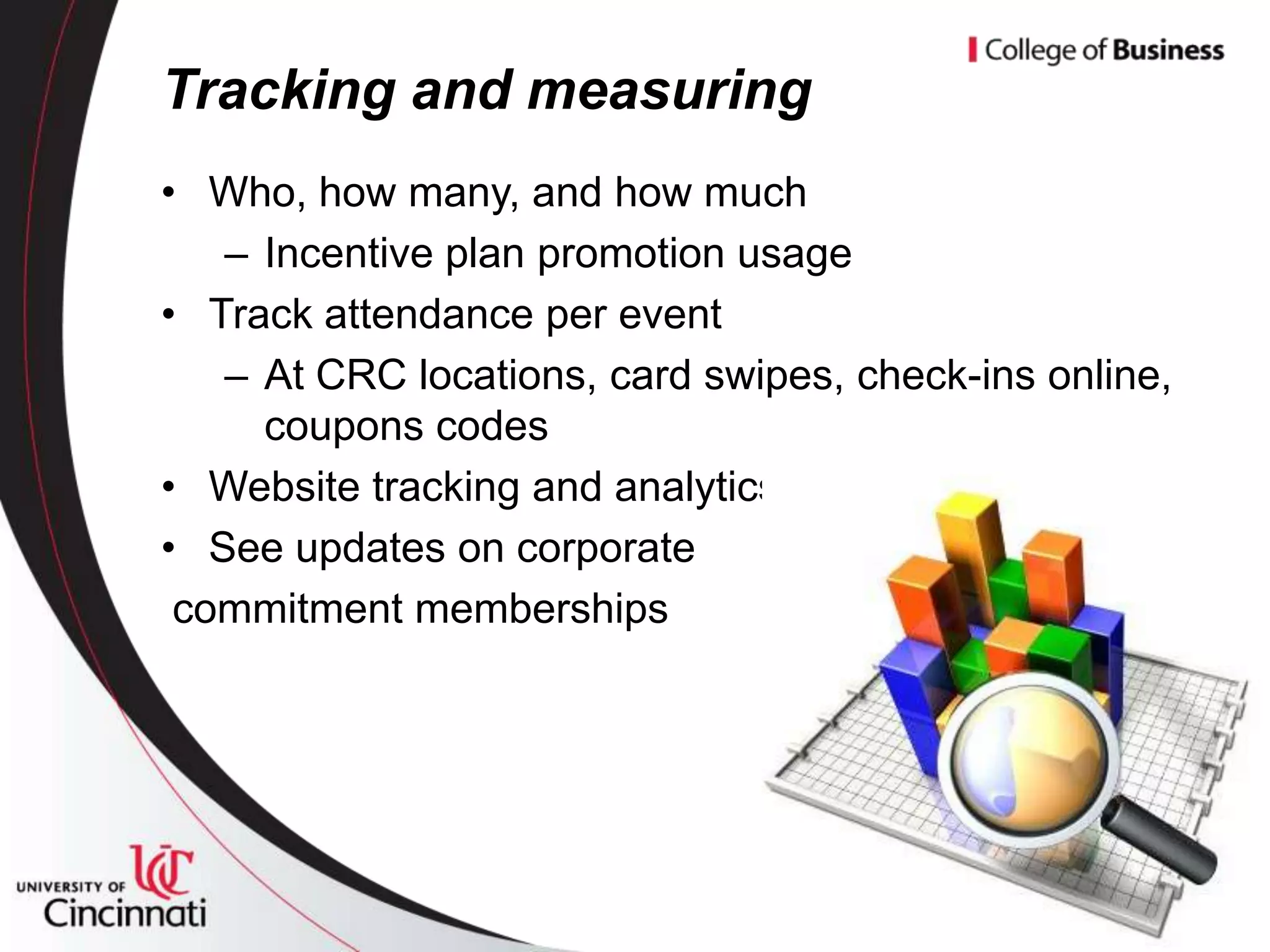 Tracking and measuring
• Who, how many, and how much
   – Incentive plan promotion usage
• Track attendance per event
   – At CRC locations, card swipes, check-ins online,
     coupons codes
• Website tracking and analytics
• See updates on corporate
 commitment memberships
 