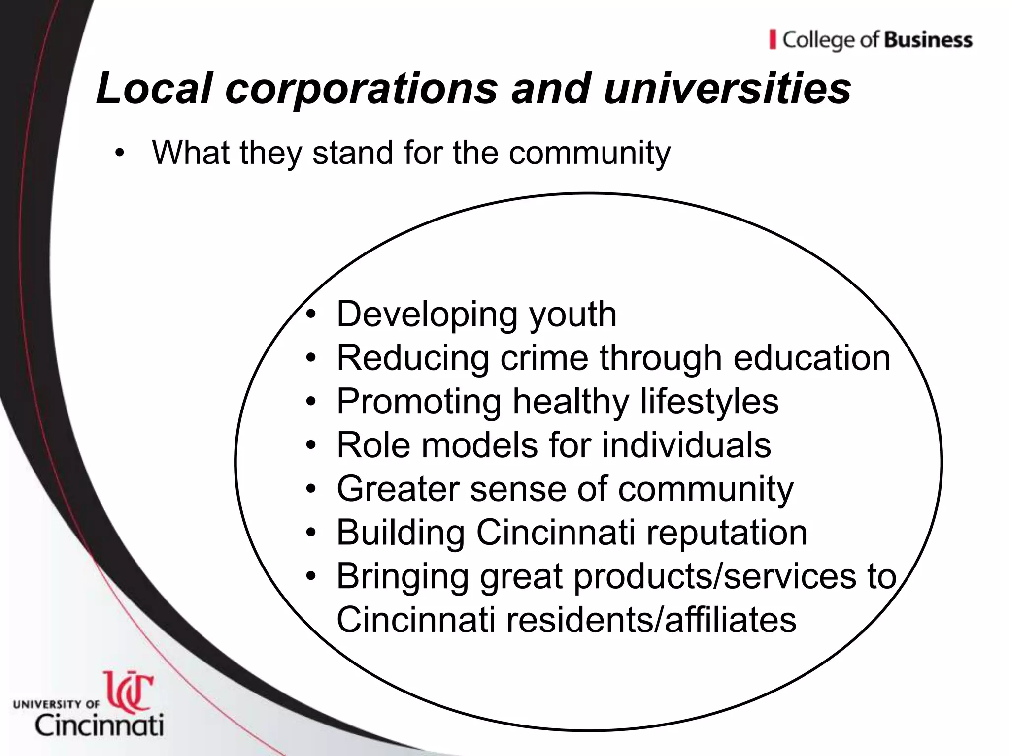 Local corporations and universities
• What they stand for the community



           •   Developing youth
           •   Reducing crime through education
           •   Promoting healthy lifestyles
           •   Role models for individuals
           •   Greater sense of community
           •   Building Cincinnati reputation
           •   Bringing great products/services to
               Cincinnati residents/affiliates
 