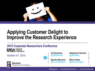 Applying Customer Delight to
Improve the Research Experience
2015 Corporate Researchers Conference
October 5-7, 2015
Research ● Guiding Decisions ● Driving Results
Stephenie Gordon
@strephking
Mary Aviles
@connect4insight
Sandra Bauman
@baumanresearch
Jill Donahue
@JillEDonahue
 