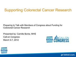 Supporting Colorectal Cancer Research Preparing to Talk with Members of Congress about Funding for Colorectal Cancer Research Presented by: Camille Bonta, MHS Call-on Congress  March 5-7, 2012 