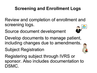 Screening and Enrollment Logs
Review and completion of enrollment and
screening logs.
Source document development
Develop documents to manage patient,
including changes due to amendments.
Subject Registration
Registering subject through IVRS or
sponsor. Also includes documentation to
DSMC.
 