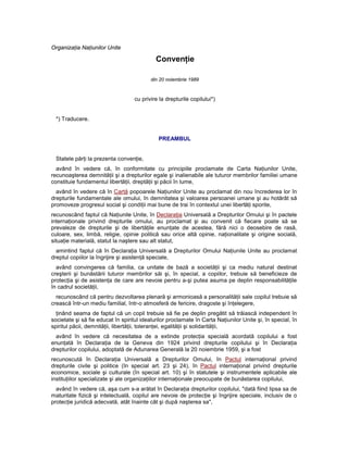 Organizaţia Naţiunilor Unite

                                             Convenţie

                                          din 20 noiembrie 1989



                                   cu privire la drepturile copilului*)


  *) Traducere.


                                              PREAMBUL


  Statele părţi la prezenta convenţie,
  având în vedere că, în conformitate cu principiile proclamate de Carta Naţiunilor Unite,
recunoaşterea demnităţii şi a drepturilor egale şi inalienabile ale tuturor membrilor familiei umane
constituie fundamentul libertăţii, dreptăţii şi păcii în lume,
  având în vedere că în Cartă popoarele Naţiunilor Unite au proclamat din nou încrederea lor în
drepturile fundamentale ale omului, în demnitatea şi valoarea persoanei umane şi au hotărât să
promoveze progresul social şi condiţii mai bune de trai în contextul unei libertăţi sporite,
recunoscând faptul că Naţiunile Unite, în Declaraţia Universală a Drepturilor Omului şi în pactele
internaţionale privind drepturile omului, au proclamat şi au convenit că fiecare poate să se
prevaleze de drepturile şi de libertăţile enunţate de acestea, fără nici o deosebire de rasă,
culoare, sex, limbă, religie, opinie politică sau orice altă opinie, naţionalitate şi origine socială,
situaţie materială, statut la naştere sau alt statut,
  amintind faptul că în Declaraţia Universală a Drepturilor Omului Naţiunile Unite au proclamat
dreptul copiilor la îngrijire şi asistenţă speciale,
  având convingerea că familia, ca unitate de bază a societăţii şi ca mediu natural destinat
creşterii şi bunăstării tuturor membrilor săi şi, în special, a copiilor, trebuie să beneficieze de
protecţia şi de asistenţa de care are nevoie pentru a-şi putea asuma pe deplin responsabilităţile
în cadrul societăţii,
  recunoscând că pentru dezvoltarea plenară şi armonioasă a personalităţii sale copilul trebuie să
crească într-un mediu familial, într-o atmosferă de fericire, dragoste şi înţelegere,
  ţinând seama de faptul că un copil trebuie să fie pe deplin pregătit să trăiască independent în
societate şi să fie educat în spiritul idealurilor proclamate în Carta Naţiunilor Unite şi, în special, în
spiritul păcii, demnităţii, libertăţii, toleranţei, egalităţii şi solidarităţii,
  având în vedere că necesitatea de a extinde protecţia specială acordată copilului a fost
enunţată în Declaraţia de la Geneva din 1924 privind drepturile copilului şi în Declaraţia
drepturilor copilului, adoptată de Adunarea Generală la 20 noiembrie 1959, şi a fost
recunoscută în Declaraţia Universală a Drepturilor Omului, în Pactul internaţional privind
drepturile civile şi politice (în special art. 23 şi 24), în Pactul internaţional privind drepturile
economice, sociale şi culturale (în special art. 10) şi în statutele şi instrumentele aplicabile ale
instituţiilor specializate şi ale organizaţiilor internaţionale preocupate de bunăstarea copilului,
  având în vedere că, aşa cum s-a arătat în Declaraţia drepturilor copilului, "dată fiind lipsa sa de
maturitate fizică şi intelectuală, copilul are nevoie de protecţie şi îngrijire speciale, inclusiv de o
protecţie juridică adecvată, atât înainte cât şi după naşterea sa",
 