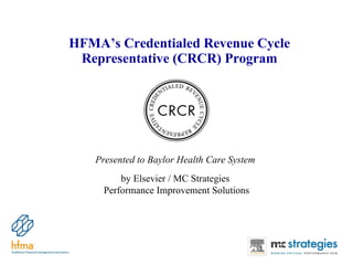 HFMA’s Credentialed Revenue Cycle Representative (CRCR) Program Presented to Baylor Health Care System  by Elsevier / MC Strategies  Performance Improvement Solutions 