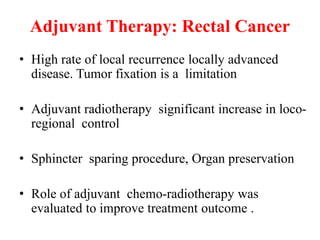 Adjuvant Therapy: Rectal Cancer
• High rate of local recurrence locally advanced
disease. Tumor fixation is a limitation
• Adjuvant radiotherapy significant increase in loco-
regional control
• Sphincter sparing procedure, Organ preservation
• Role of adjuvant chemo-radiotherapy was
evaluated to improve treatment outcome .
 