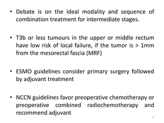 • Debate is on the ideal modality and sequence of
combination treatment for intermediate stages.
• T3b or less tumours in the upper or middle rectum
have low risk of local failure, if the tumor is > 1mm
from the mesorectal fascia (MRF)
• ESMO guidelines consider primary surgery followed
by adjuvant treatment
• NCCN guidelines favor preoperative chemotherapy or
preoperative combined radiochemotherapy and
recommend adjuvant
12
 